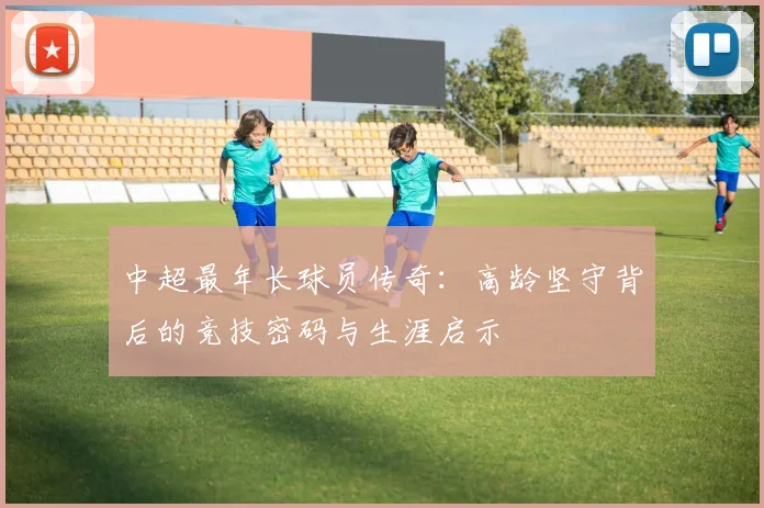 中超最年长球员传奇:高龄坚守背后的竞技密码与生涯启示