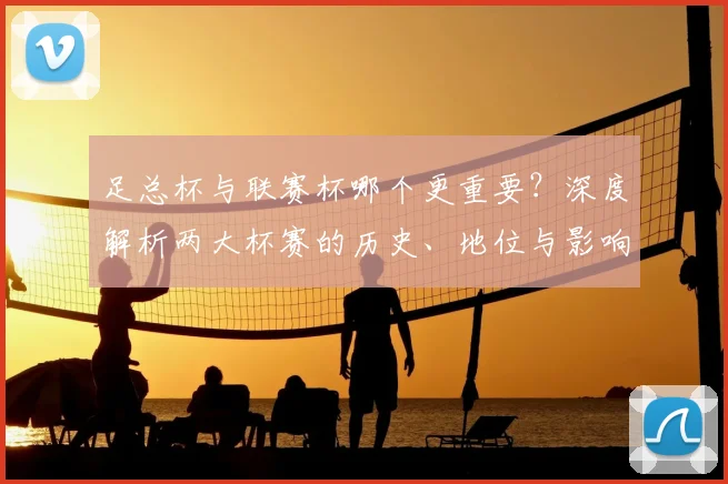 足总杯与联赛杯哪个更重要？深度解析两大杯赛的历史、地位与影响力