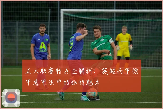 五大联赛特点全解析：英超西甲德甲意甲法甲的独特魅力