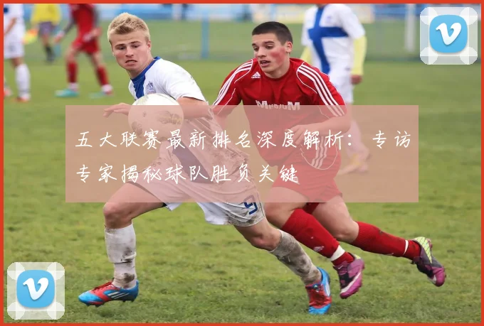 五大联赛最新排名深度解析：专访专家揭秘球队胜负关键
