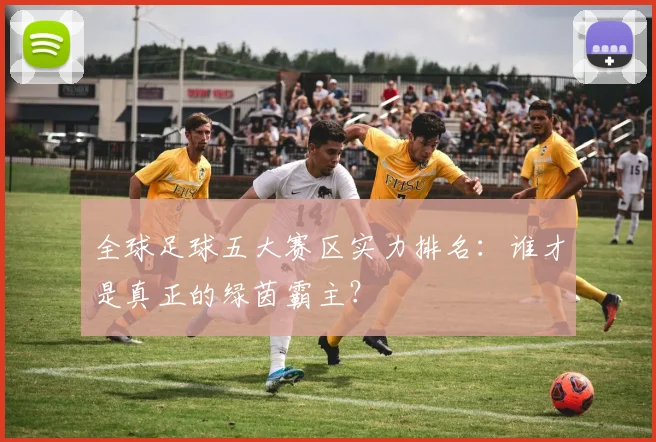 全球足球五大赛区实力排名：谁才是真正的绿茵霸主？