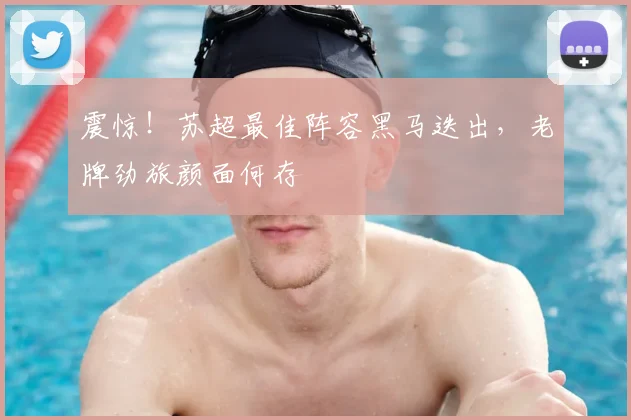 震惊！苏超最佳阵容黑马迭出，老牌劲旅颜面何存