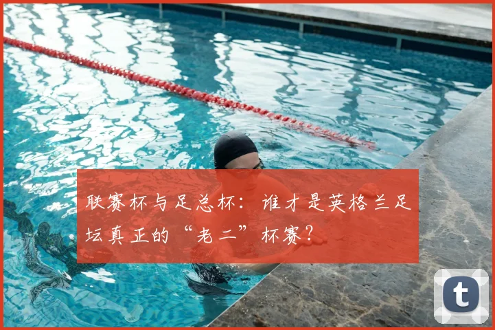 联赛杯与足总杯：谁才是英格兰足坛真正的“老二”杯赛？