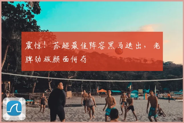 震惊！苏超最佳阵容黑马迭出，老牌劲旅颜面何存